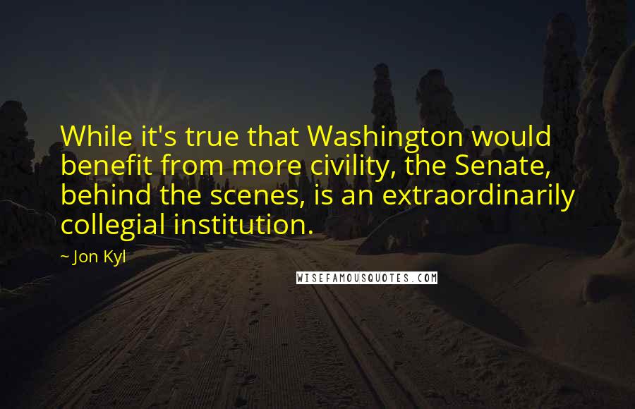 Jon Kyl Quotes: While it's true that Washington would benefit from more civility, the Senate, behind the scenes, is an extraordinarily collegial institution.