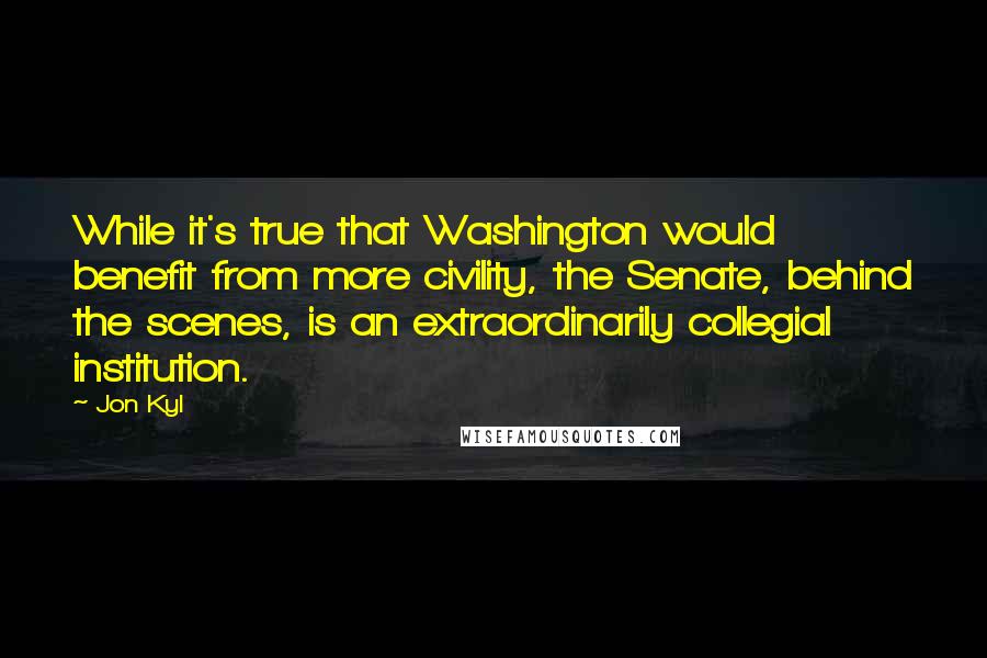 Jon Kyl Quotes: While it's true that Washington would benefit from more civility, the Senate, behind the scenes, is an extraordinarily collegial institution.