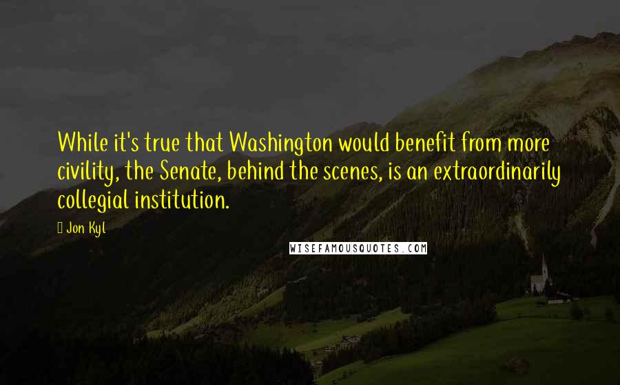 Jon Kyl Quotes: While it's true that Washington would benefit from more civility, the Senate, behind the scenes, is an extraordinarily collegial institution.