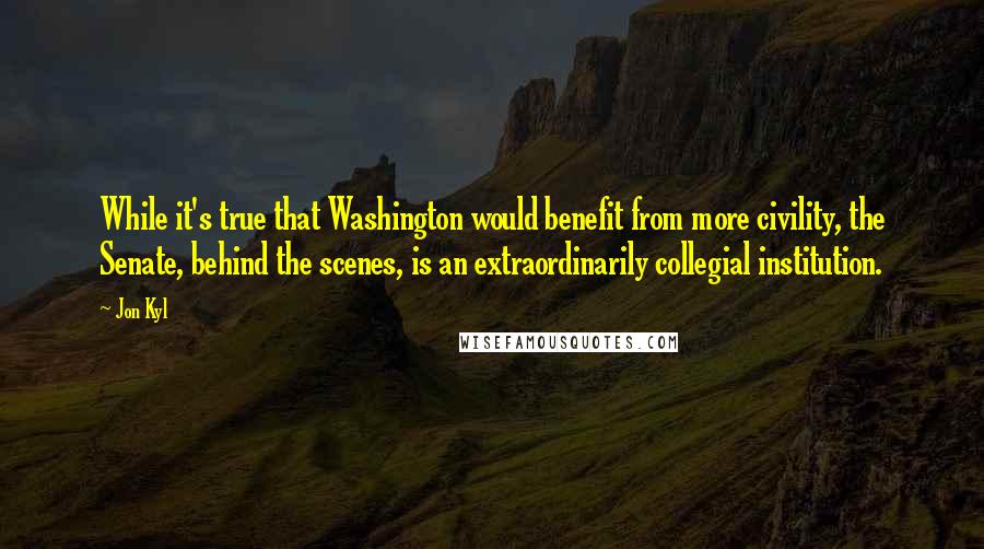 Jon Kyl Quotes: While it's true that Washington would benefit from more civility, the Senate, behind the scenes, is an extraordinarily collegial institution.