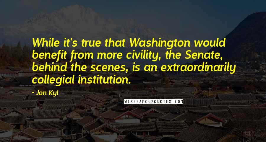Jon Kyl Quotes: While it's true that Washington would benefit from more civility, the Senate, behind the scenes, is an extraordinarily collegial institution.