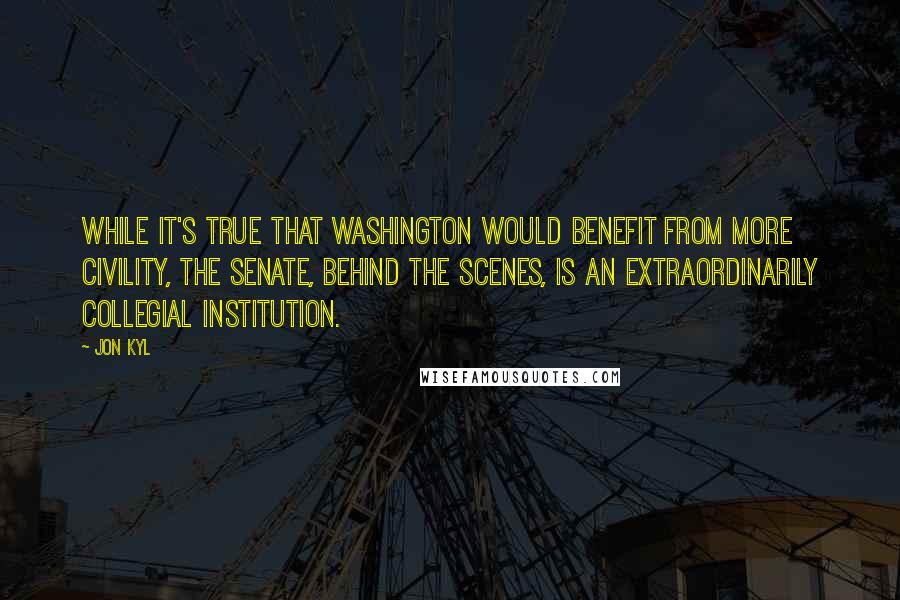 Jon Kyl Quotes: While it's true that Washington would benefit from more civility, the Senate, behind the scenes, is an extraordinarily collegial institution.