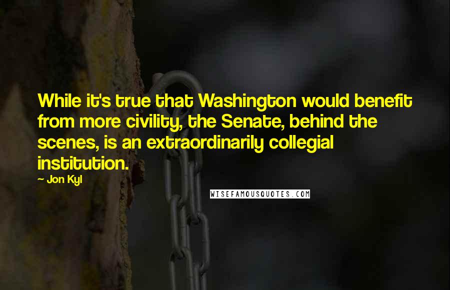 Jon Kyl Quotes: While it's true that Washington would benefit from more civility, the Senate, behind the scenes, is an extraordinarily collegial institution.