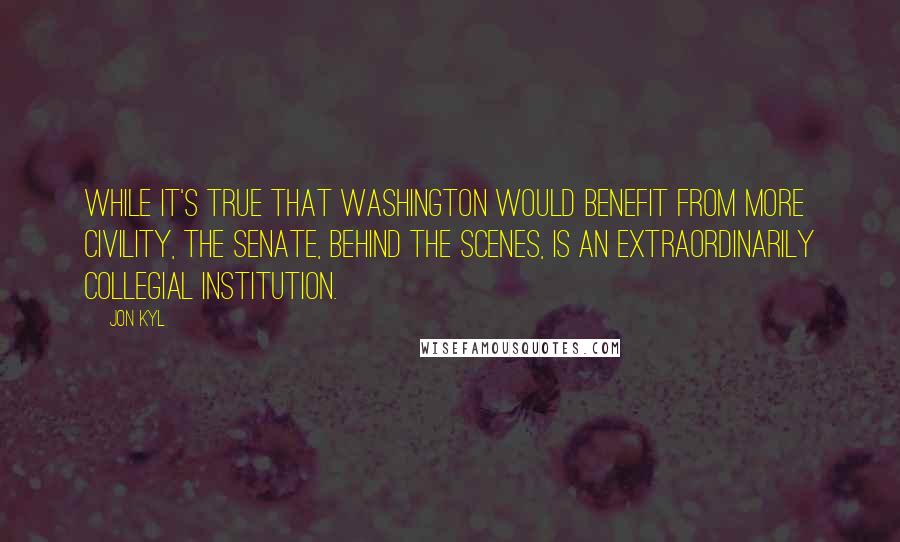 Jon Kyl Quotes: While it's true that Washington would benefit from more civility, the Senate, behind the scenes, is an extraordinarily collegial institution.