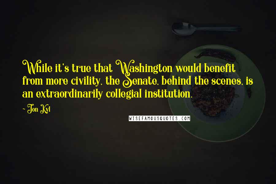 Jon Kyl Quotes: While it's true that Washington would benefit from more civility, the Senate, behind the scenes, is an extraordinarily collegial institution.