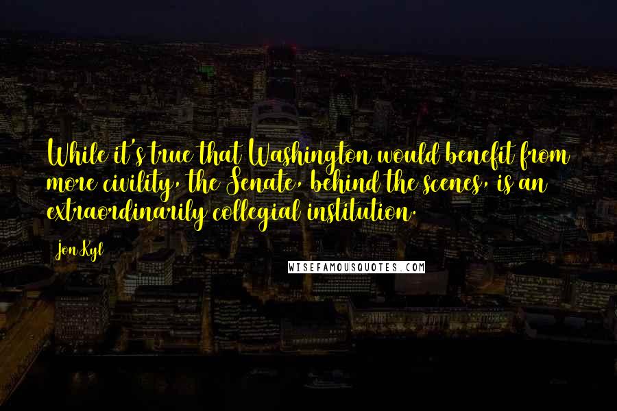 Jon Kyl Quotes: While it's true that Washington would benefit from more civility, the Senate, behind the scenes, is an extraordinarily collegial institution.