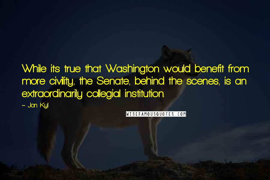 Jon Kyl Quotes: While it's true that Washington would benefit from more civility, the Senate, behind the scenes, is an extraordinarily collegial institution.