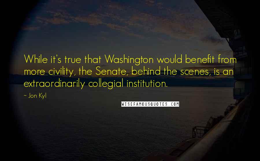 Jon Kyl Quotes: While it's true that Washington would benefit from more civility, the Senate, behind the scenes, is an extraordinarily collegial institution.