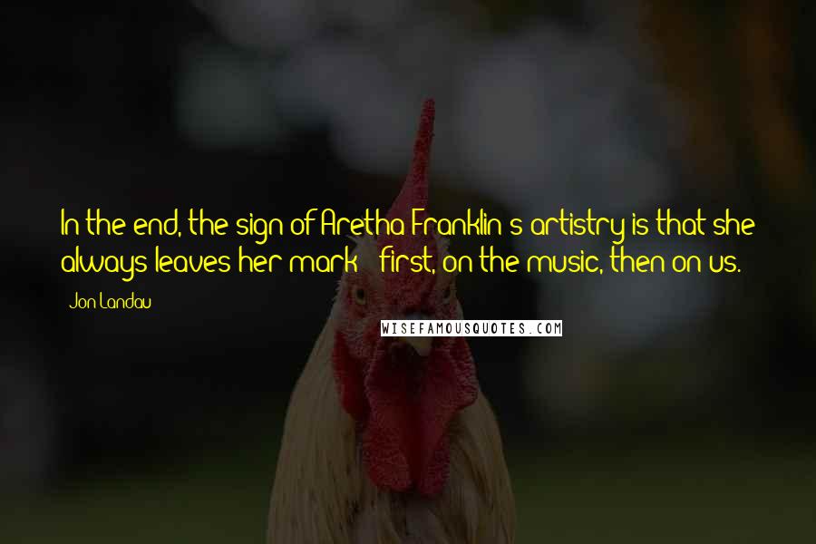 Jon Landau Quotes: In the end, the sign of Aretha Franklin's artistry is that she always leaves her mark - first, on the music, then on us.