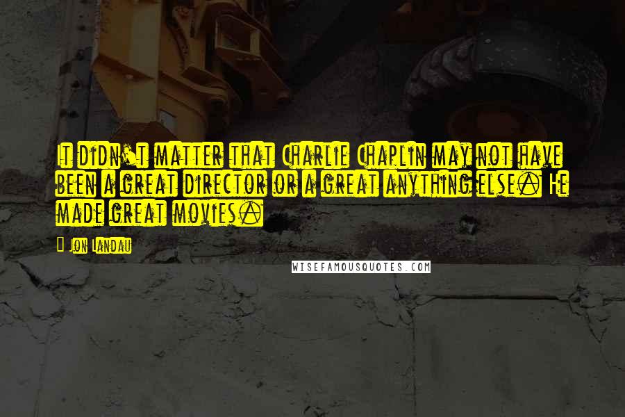 Jon Landau Quotes: It didn't matter that Charlie Chaplin may not have been a great director or a great anything else. He made great movies.