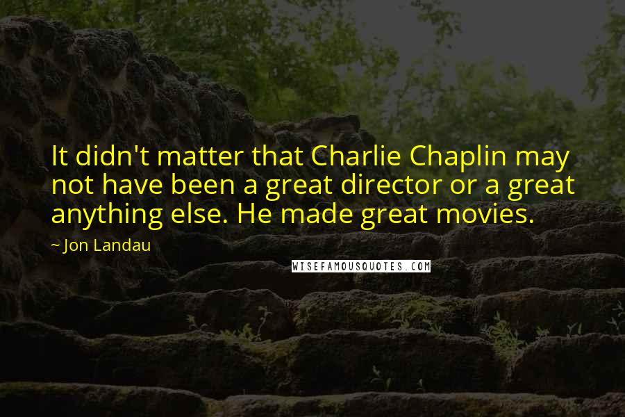 Jon Landau Quotes: It didn't matter that Charlie Chaplin may not have been a great director or a great anything else. He made great movies.