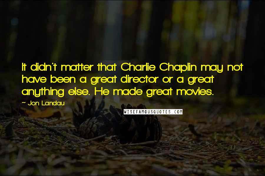 Jon Landau Quotes: It didn't matter that Charlie Chaplin may not have been a great director or a great anything else. He made great movies.