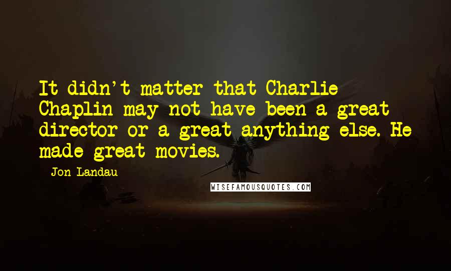 Jon Landau Quotes: It didn't matter that Charlie Chaplin may not have been a great director or a great anything else. He made great movies.