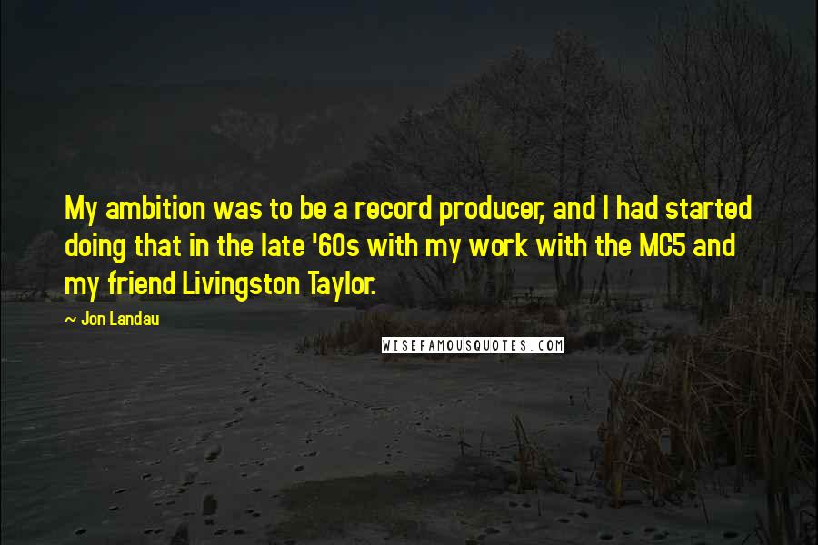Jon Landau Quotes: My ambition was to be a record producer, and I had started doing that in the late '60s with my work with the MC5 and my friend Livingston Taylor.