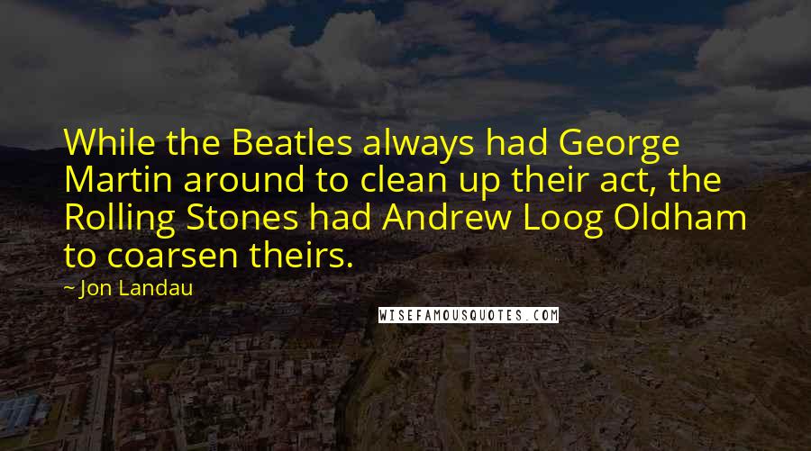 Jon Landau Quotes: While the Beatles always had George Martin around to clean up their act, the Rolling Stones had Andrew Loog Oldham to coarsen theirs.