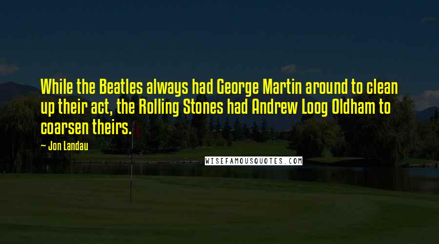 Jon Landau Quotes: While the Beatles always had George Martin around to clean up their act, the Rolling Stones had Andrew Loog Oldham to coarsen theirs.