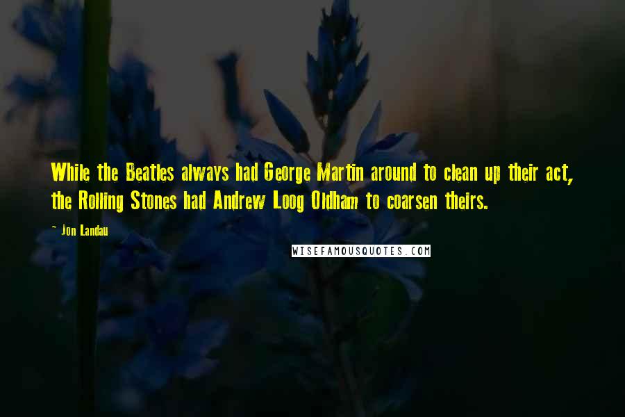 Jon Landau Quotes: While the Beatles always had George Martin around to clean up their act, the Rolling Stones had Andrew Loog Oldham to coarsen theirs.