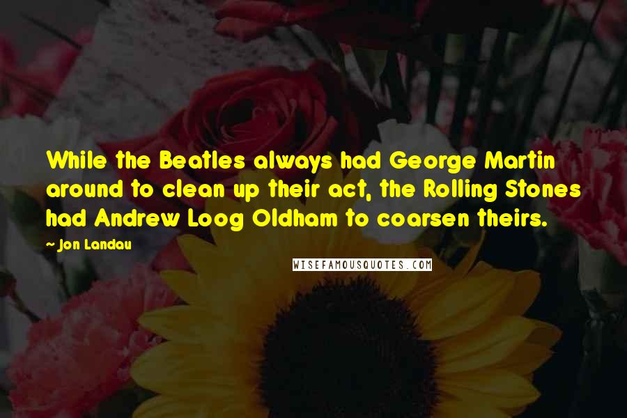 Jon Landau Quotes: While the Beatles always had George Martin around to clean up their act, the Rolling Stones had Andrew Loog Oldham to coarsen theirs.