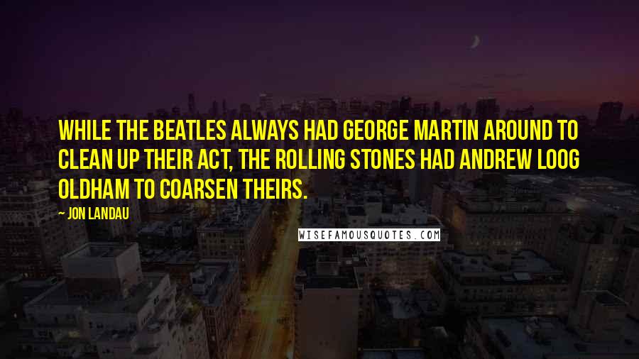 Jon Landau Quotes: While the Beatles always had George Martin around to clean up their act, the Rolling Stones had Andrew Loog Oldham to coarsen theirs.
