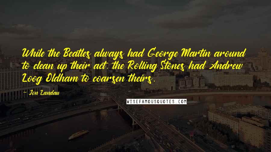 Jon Landau Quotes: While the Beatles always had George Martin around to clean up their act, the Rolling Stones had Andrew Loog Oldham to coarsen theirs.
