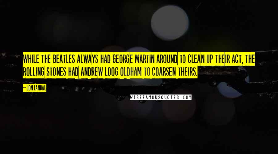 Jon Landau Quotes: While the Beatles always had George Martin around to clean up their act, the Rolling Stones had Andrew Loog Oldham to coarsen theirs.