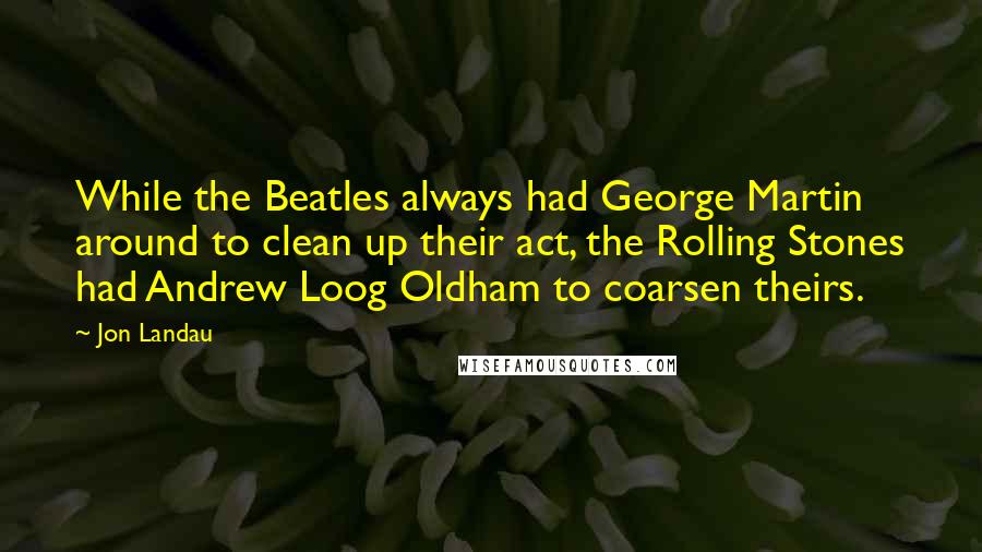 Jon Landau Quotes: While the Beatles always had George Martin around to clean up their act, the Rolling Stones had Andrew Loog Oldham to coarsen theirs.