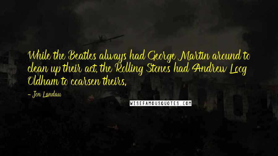 Jon Landau Quotes: While the Beatles always had George Martin around to clean up their act, the Rolling Stones had Andrew Loog Oldham to coarsen theirs.