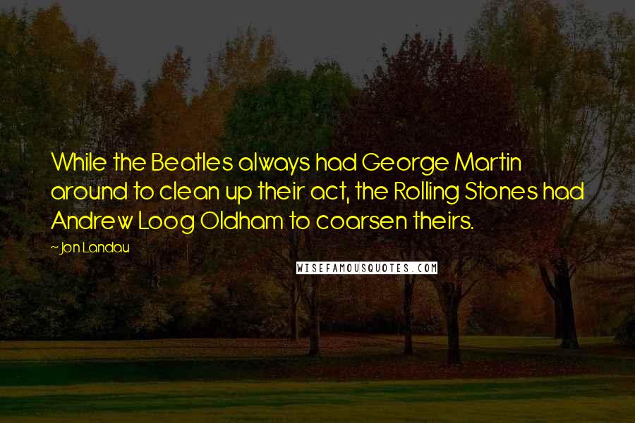 Jon Landau Quotes: While the Beatles always had George Martin around to clean up their act, the Rolling Stones had Andrew Loog Oldham to coarsen theirs.