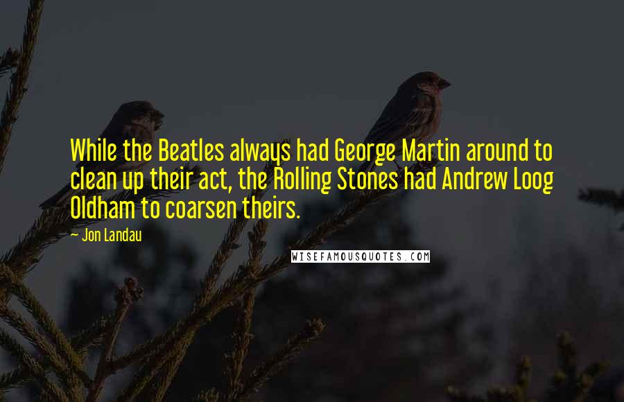 Jon Landau Quotes: While the Beatles always had George Martin around to clean up their act, the Rolling Stones had Andrew Loog Oldham to coarsen theirs.