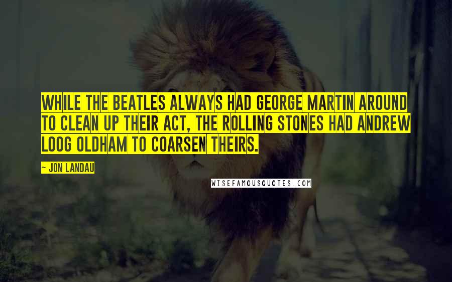 Jon Landau Quotes: While the Beatles always had George Martin around to clean up their act, the Rolling Stones had Andrew Loog Oldham to coarsen theirs.