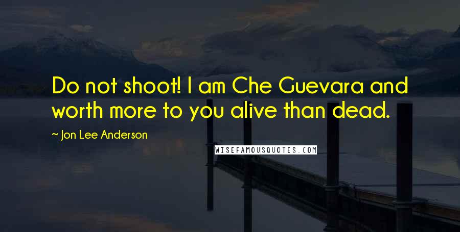 Jon Lee Anderson Quotes: Do not shoot! I am Che Guevara and worth more to you alive than dead.