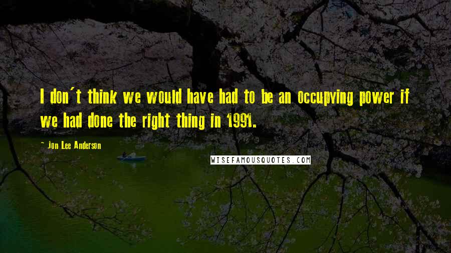 Jon Lee Anderson Quotes: I don't think we would have had to be an occupying power if we had done the right thing in 1991.