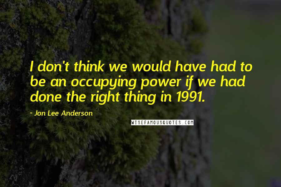 Jon Lee Anderson Quotes: I don't think we would have had to be an occupying power if we had done the right thing in 1991.