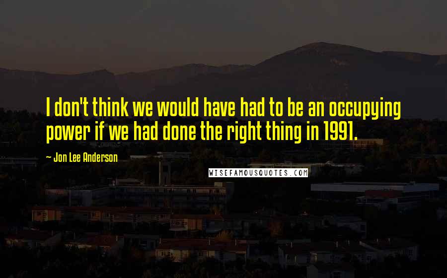 Jon Lee Anderson Quotes: I don't think we would have had to be an occupying power if we had done the right thing in 1991.