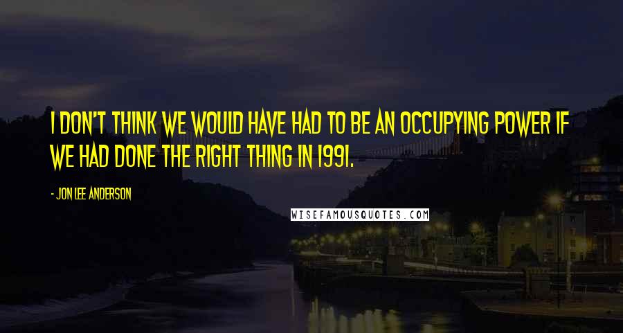 Jon Lee Anderson Quotes: I don't think we would have had to be an occupying power if we had done the right thing in 1991.