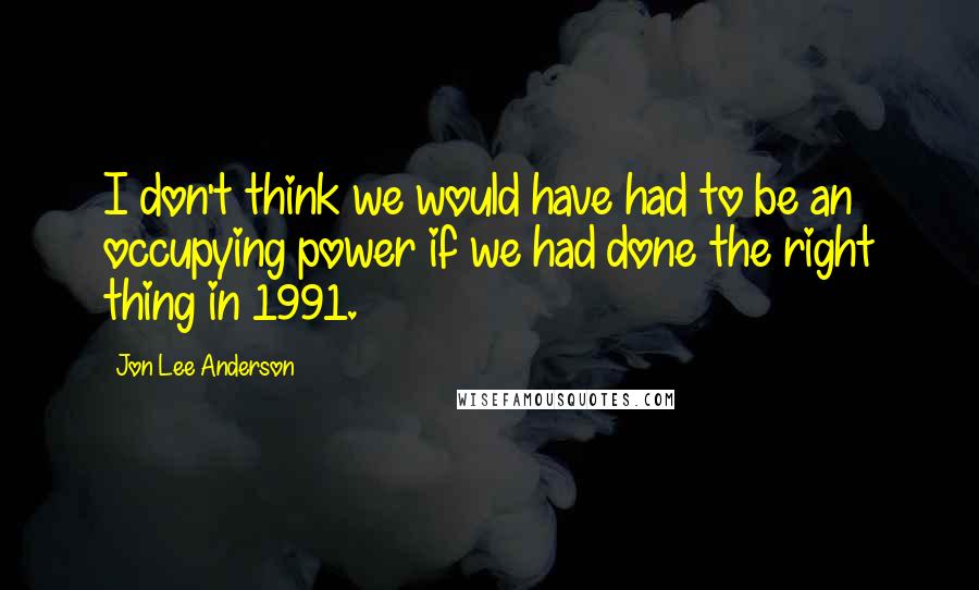 Jon Lee Anderson Quotes: I don't think we would have had to be an occupying power if we had done the right thing in 1991.