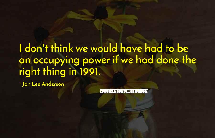 Jon Lee Anderson Quotes: I don't think we would have had to be an occupying power if we had done the right thing in 1991.