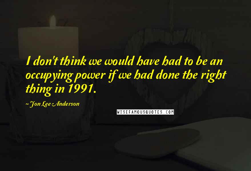 Jon Lee Anderson Quotes: I don't think we would have had to be an occupying power if we had done the right thing in 1991.