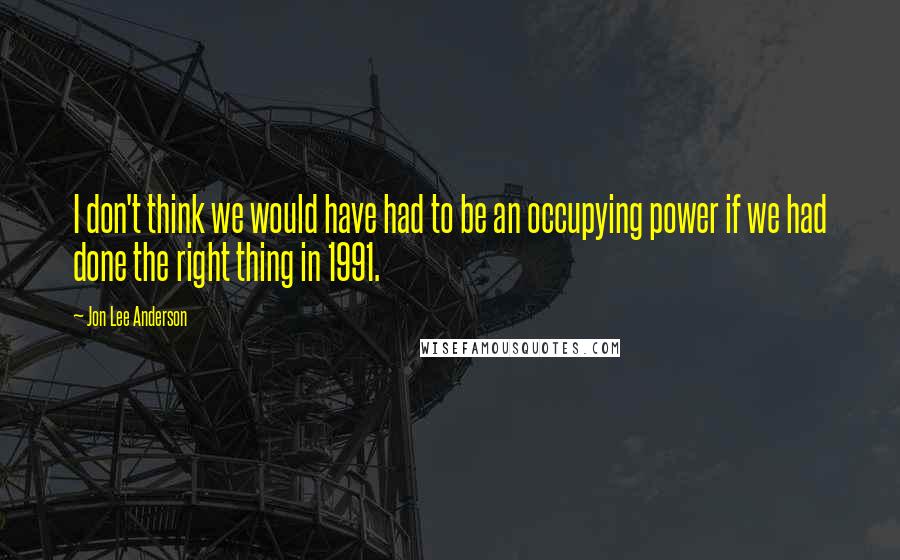 Jon Lee Anderson Quotes: I don't think we would have had to be an occupying power if we had done the right thing in 1991.