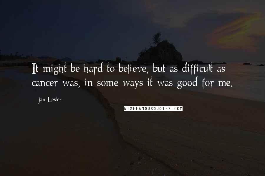 Jon Lester Quotes: It might be hard to believe, but as difficult as cancer was, in some ways it was good for me.