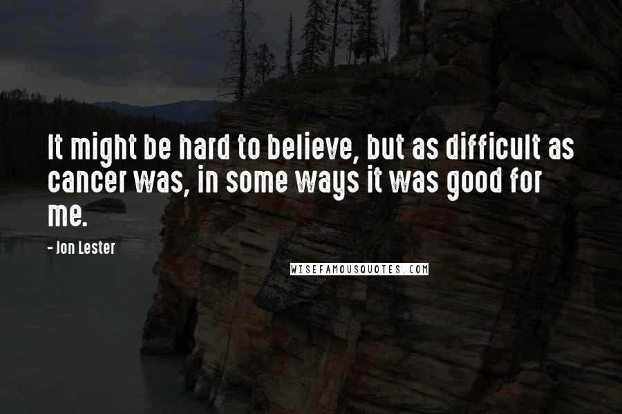 Jon Lester Quotes: It might be hard to believe, but as difficult as cancer was, in some ways it was good for me.