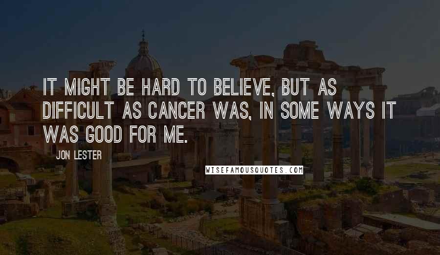 Jon Lester Quotes: It might be hard to believe, but as difficult as cancer was, in some ways it was good for me.