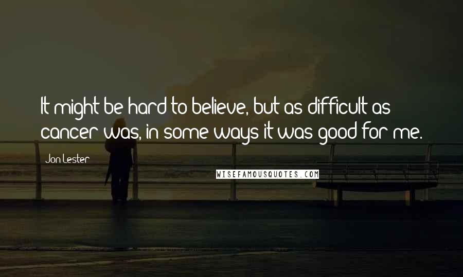 Jon Lester Quotes: It might be hard to believe, but as difficult as cancer was, in some ways it was good for me.
