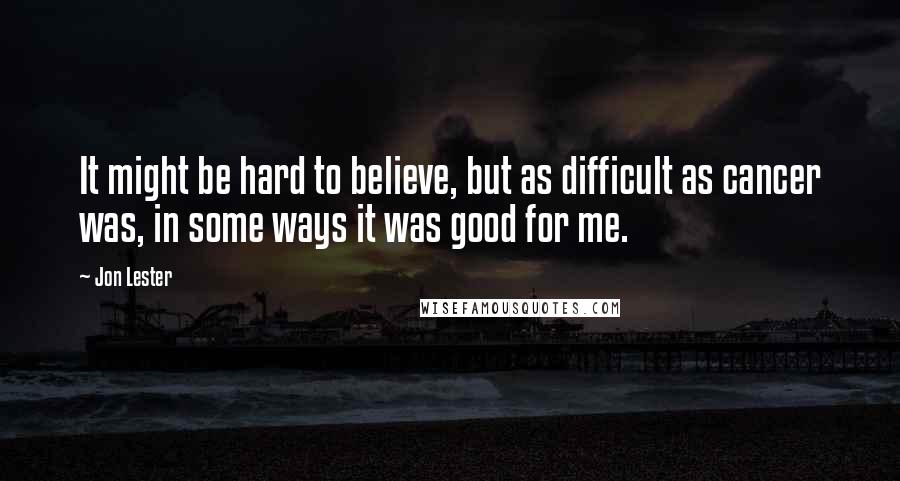 Jon Lester Quotes: It might be hard to believe, but as difficult as cancer was, in some ways it was good for me.