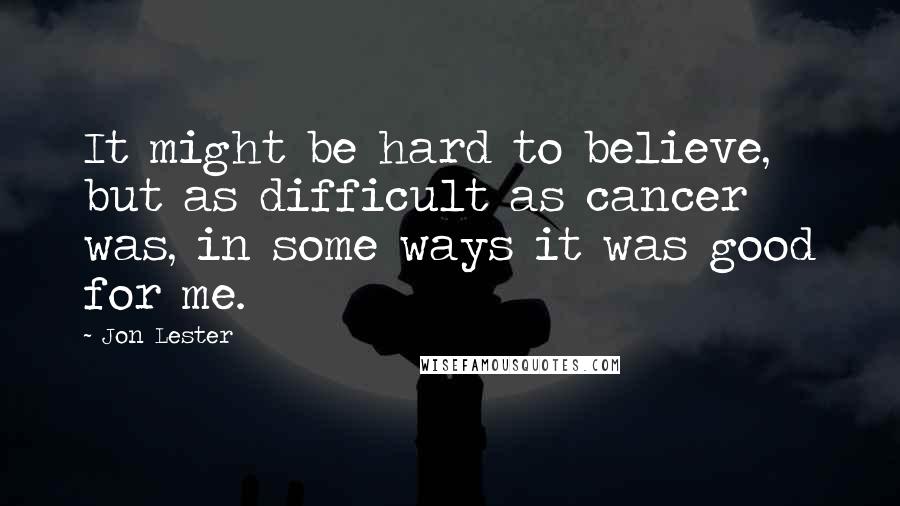 Jon Lester Quotes: It might be hard to believe, but as difficult as cancer was, in some ways it was good for me.