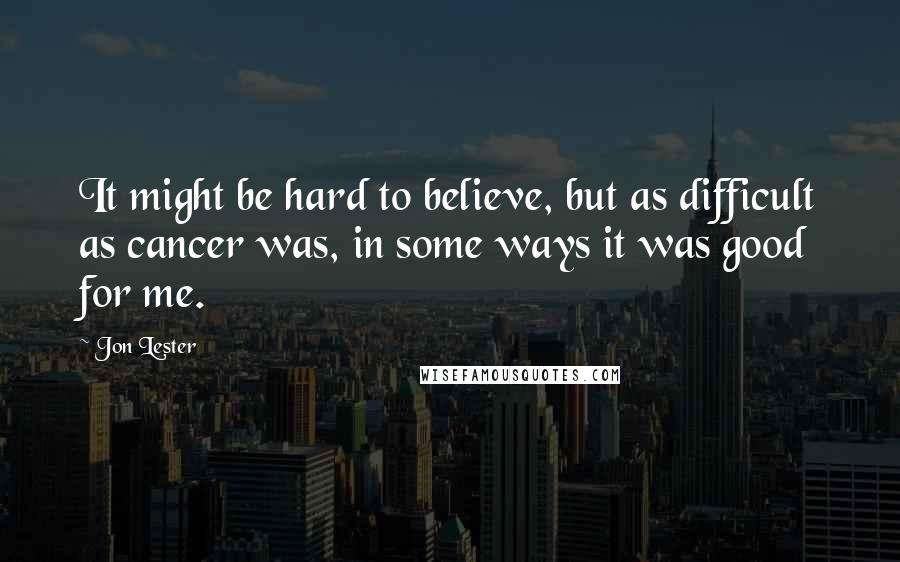 Jon Lester Quotes: It might be hard to believe, but as difficult as cancer was, in some ways it was good for me.