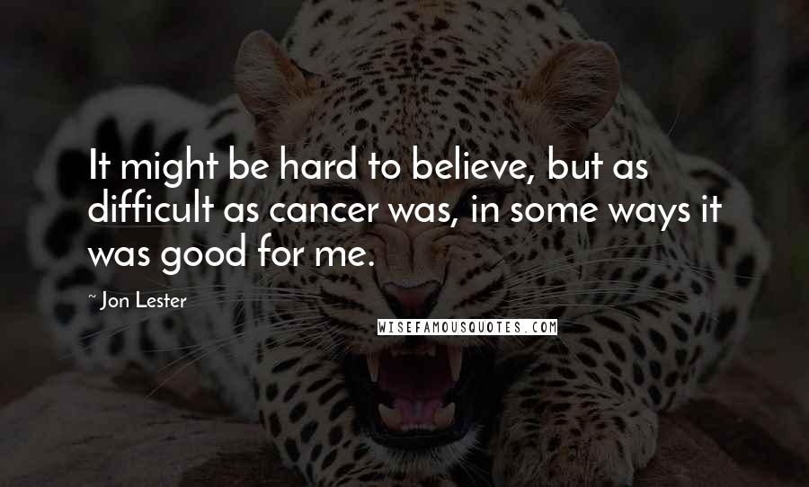 Jon Lester Quotes: It might be hard to believe, but as difficult as cancer was, in some ways it was good for me.