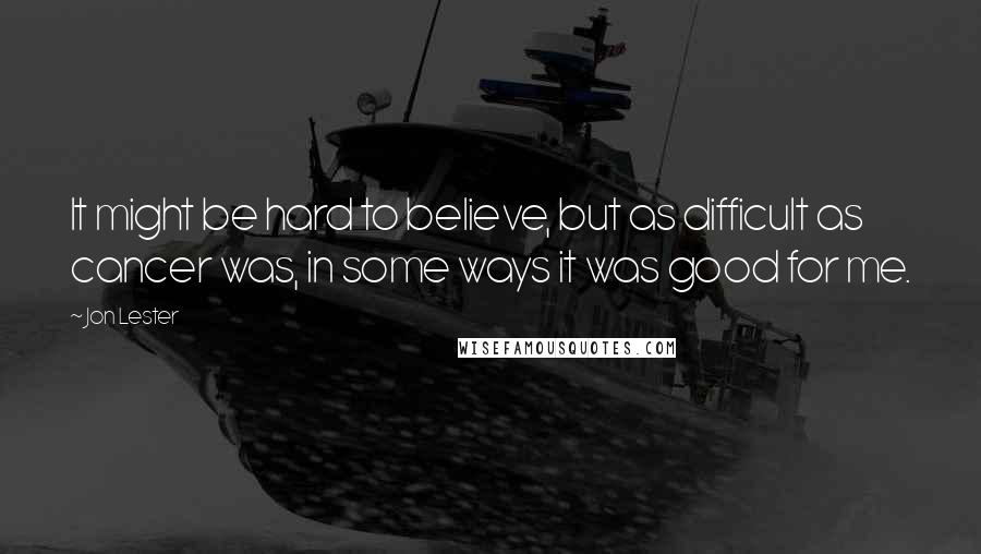 Jon Lester Quotes: It might be hard to believe, but as difficult as cancer was, in some ways it was good for me.