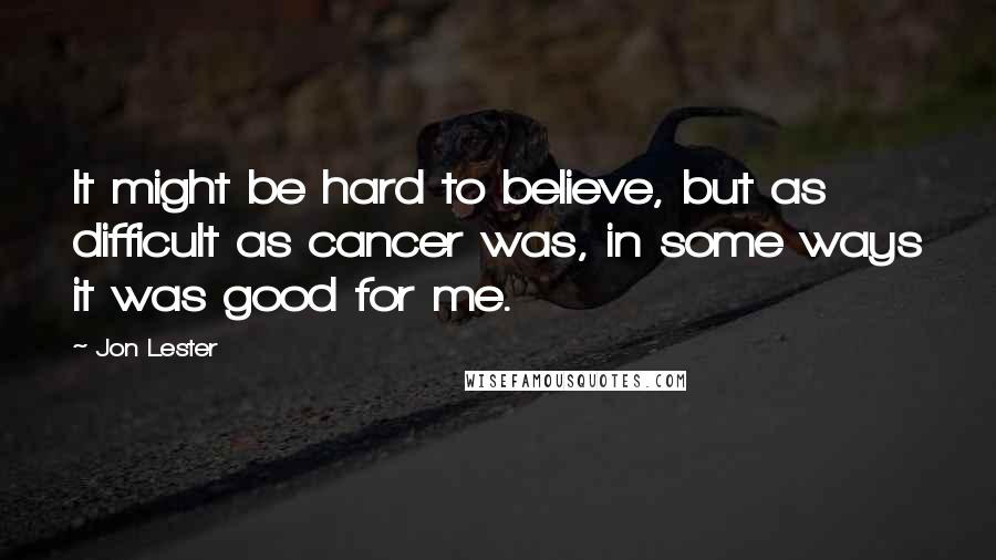 Jon Lester Quotes: It might be hard to believe, but as difficult as cancer was, in some ways it was good for me.