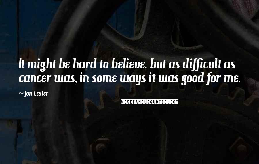 Jon Lester Quotes: It might be hard to believe, but as difficult as cancer was, in some ways it was good for me.